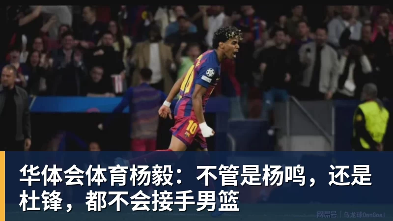 华体会体育杨毅：不管是杨鸣，还是杜锋，都不会接手男篮