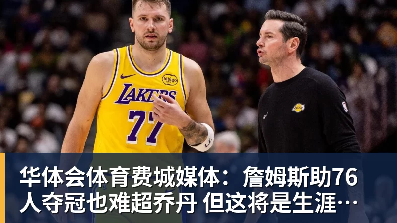 华体会体育费城媒体：詹姆斯助76人夺冠也难超乔丹 但这将是生涯最圆满收尾